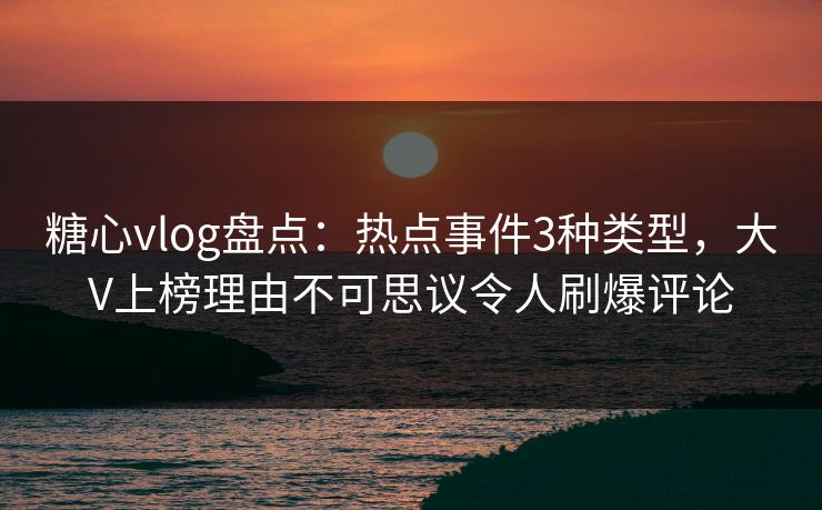 糖心vlog盘点：热点事件3种类型，大V上榜理由不可思议令人刷爆评论-第1张图片-杏吧互动社交娱乐站