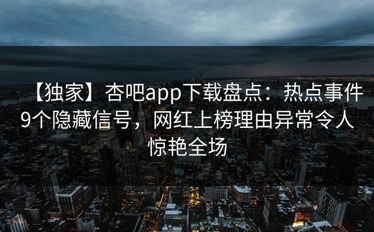 【独家】杏吧app下载盘点：热点事件9个隐藏信号，网红上榜理由异常令人惊艳全场-第1张图片-杏吧互动社交娱乐站