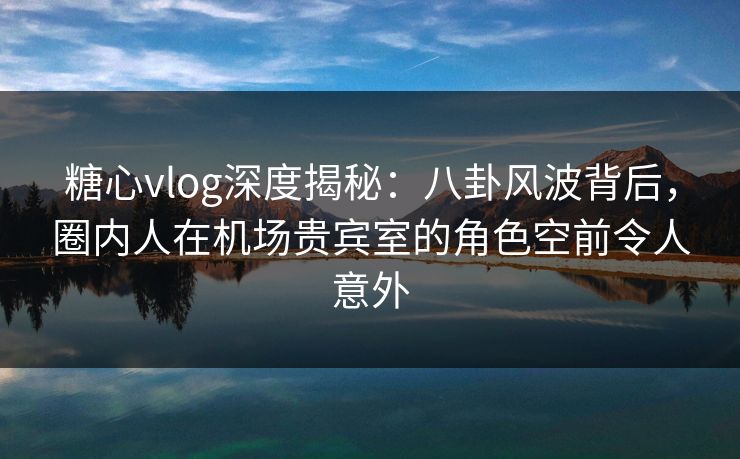 糖心vlog深度揭秘：八卦风波背后，圈内人在机场贵宾室的角色空前令人意外-第1张图片-杏吧互动社交娱乐站