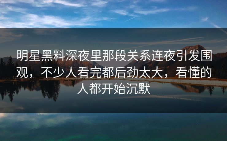 明星黑料深夜里那段关系连夜引发围观，不少人看完都后劲太大，看懂的人都开始沉默-第1张图片-杏吧互动社交娱乐站