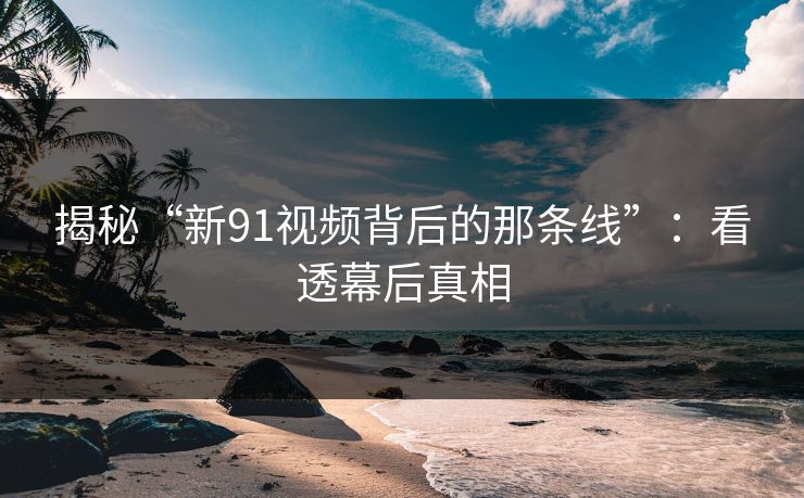 揭秘“新91视频背后的那条线”：看透幕后真相-第1张图片-杏吧互动社交娱乐站