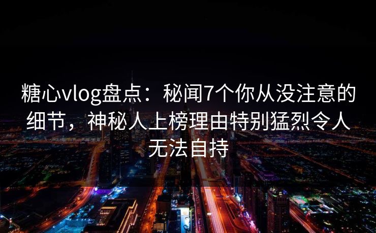 糖心vlog盘点：秘闻7个你从没注意的细节，神秘人上榜理由特别猛烈令人无法自持-第1张图片-杏吧互动社交娱乐站