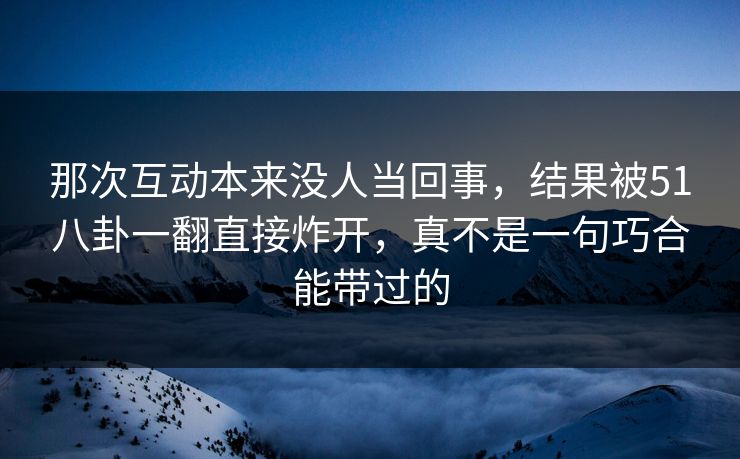那次互动本来没人当回事,结果被51八卦一翻直接炸开,真不是一句巧合能带过的-第1张图片-杏吧互动社交娱乐站 那次互动本来没人当回事,结果被51八卦一翻直接炸开,真不是一句巧合能带过的-第1张图片-杏吧互动社交娱乐站