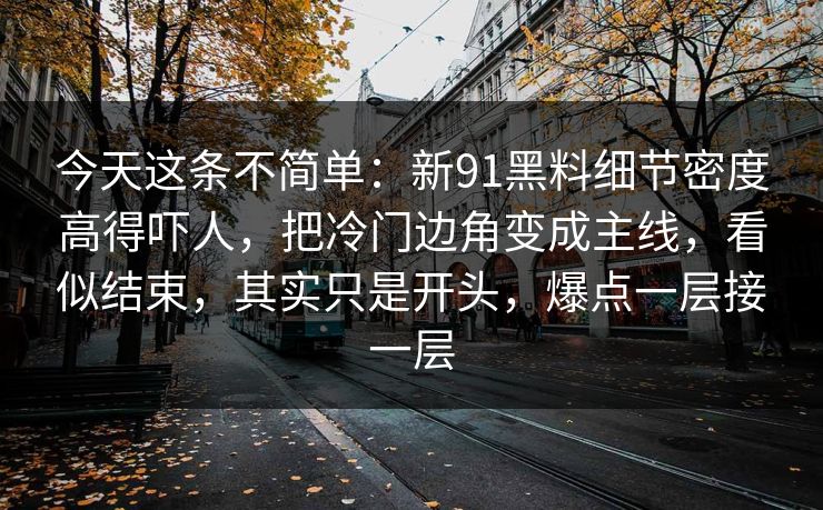 今天这条不简单：新91黑料细节密度高得吓人，把冷门边角变成主线，看似结束，其实只是开头，爆点一层接一层-第1张图片-杏吧互动社交娱乐站
