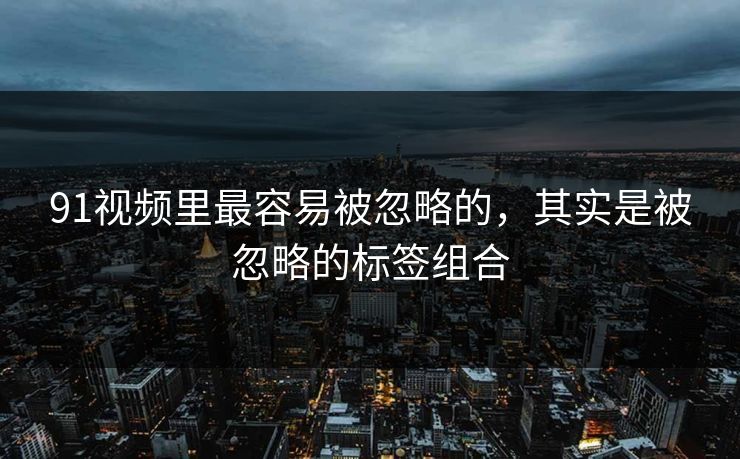 91视频里最容易被忽略的,其实是被忽略的标签组合-第1张图片-杏吧互动社交娱乐站 91视频里最容易被忽略的,其实是被忽略的标签组合-第1张图片-杏吧互动社交娱乐站