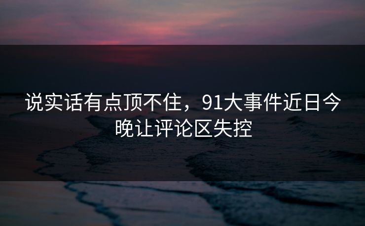 说实话有点顶不住,91大事件近日今晚让评论区失控-第1张图片-杏吧互动社交娱乐站 说实话有点顶不住,91大事件近日今晚让评论区失控-第1张图片-杏吧互动社交娱乐站