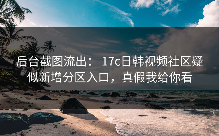 后台截图流出: 17c日韩视频社区疑似新增分区入口,真假我给你看-第1张图片-杏吧互动社交娱乐站 后台截图流出: 17c日韩视频社区疑似新增分区入口,真假我给你看-第1张图片-杏吧互动社交娱乐站