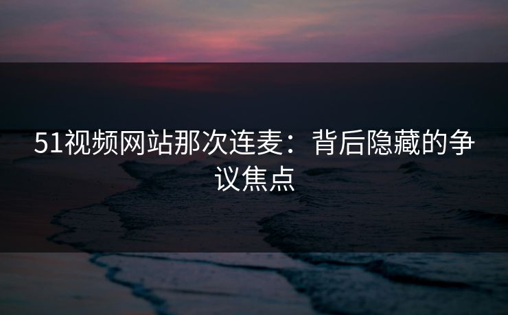51视频网站那次连麦：背后隐藏的争议焦点-第1张图片-杏吧互动社交娱乐站