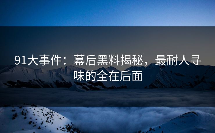 91大事件:幕后黑料揭秘,最耐人寻味的全在后面-第1张图片-杏吧互动社交娱乐站 91大事件:幕后黑料揭秘,最耐人寻味的全在后面-第1张图片-杏吧互动社交娱乐站