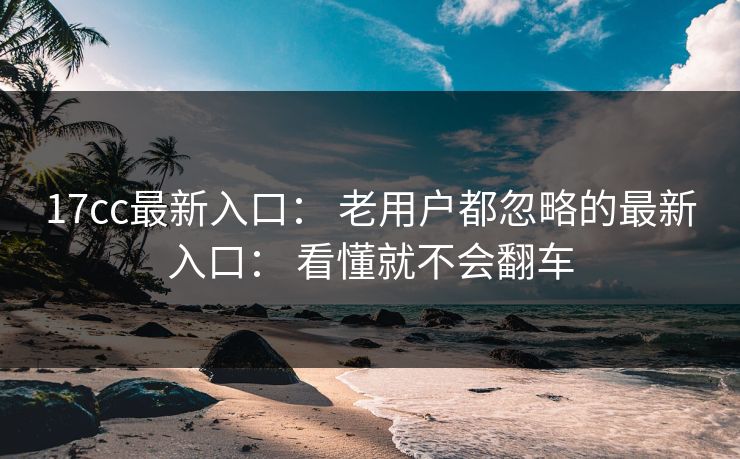 17cc最新入口: 老用户都忽略的最新入口: 看懂就不会翻车-第1张图片-杏吧互动社交娱乐站 17cc最新入口: 老用户都忽略的最新入口: 看懂就不会翻车-第1张图片-杏吧互动社交娱乐站
