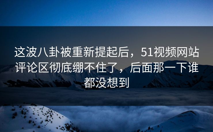 这波八卦被重新提起后,51视频网站评论区彻底绷不住了,后面那一下谁都没想到-第1张图片-杏吧互动社交娱乐站 这波八卦被重新提起后,51视频网站评论区彻底绷不住了,后面那一下谁都没想到-第1张图片-杏吧互动社交娱乐站