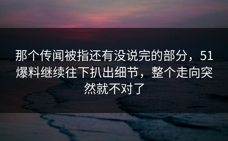 那个传闻被指还有没说完的部分,51爆料继续往下扒出细节,整个走向突然就不对了-第1张图片-杏吧互动社交娱乐站 那个传闻被指还有没说完的部分,51爆料继续往下扒出细节,整个走向突然就不对了-第1张图片-杏吧互动社交娱乐站
