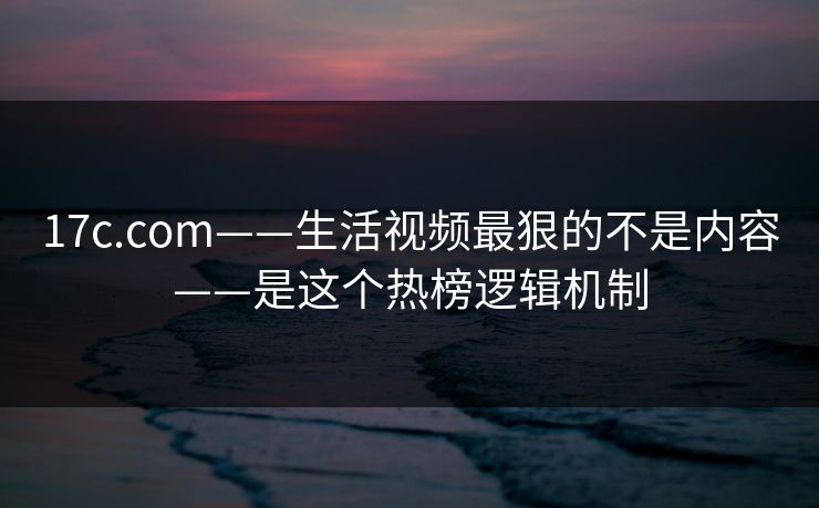 17c.com——生活视频最狠的不是内容——是这个热榜逻辑机制-第1张图片-杏吧互动社交娱乐站 17c.com——生活视频最狠的不是内容——是这个热榜逻辑机制-第1张图片-杏吧互动社交娱乐站