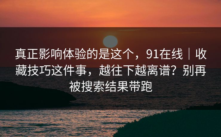 真正影响体验的是这个,91在线|收藏技巧这件事,越往下越离谱?别再被搜索结果带跑-第1张图片-杏吧互动社交娱乐站 真正影响体验的是这个,91在线|收藏技巧这件事,越往下越离谱?别再被搜索结果带跑-第1张图片-杏吧互动社交娱乐站
