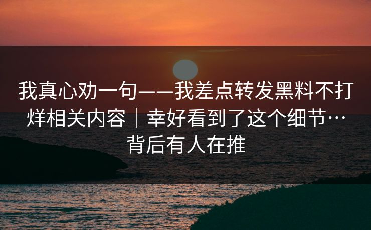 我真心劝一句——我差点转发黑料不打烊相关内容|幸好看到了这个细节…背后有人在推-第1张图片-杏吧互动社交娱乐站 我真心劝一句——我差点转发黑料不打烊相关内容|幸好看到了这个细节…背后有人在推-第1张图片-杏吧互动社交娱乐站