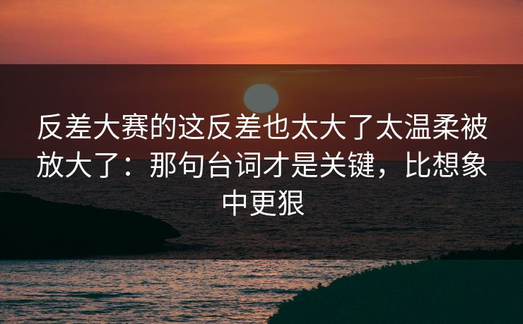 反差大赛的这反差也太大了太温柔被放大了：那句台词才是关键，比想象中更狠-第1张图片-杏吧互动社交娱乐站