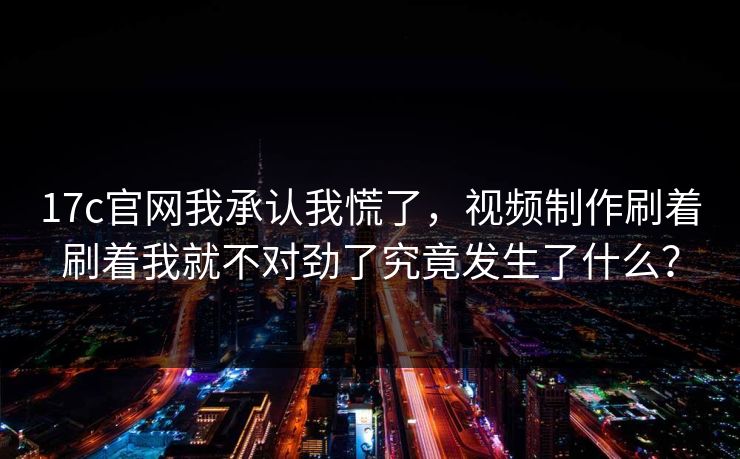 17c官网我承认我慌了,视频制作刷着刷着我就不对劲了究竟发生了什么?-第1张图片-杏吧互动社交娱乐站 17c官网我承认我慌了,视频制作刷着刷着我就不对劲了究竟发生了什么?-第1张图片-杏吧互动社交娱乐站