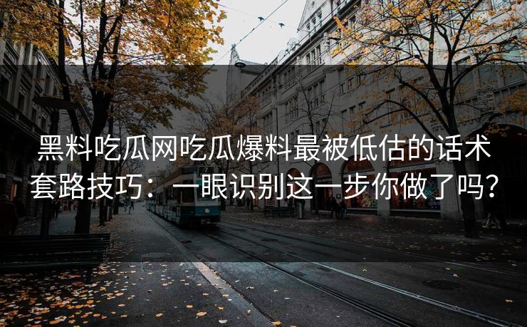 黑料吃瓜网吃瓜爆料最被低估的话术套路技巧：一眼识别这一步你做了吗？-第1张图片-杏吧互动社交娱乐站